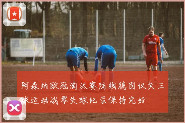 阿森纳欧冠淘汰赛防线稳固仅失三球运动战零失球纪录保持完好