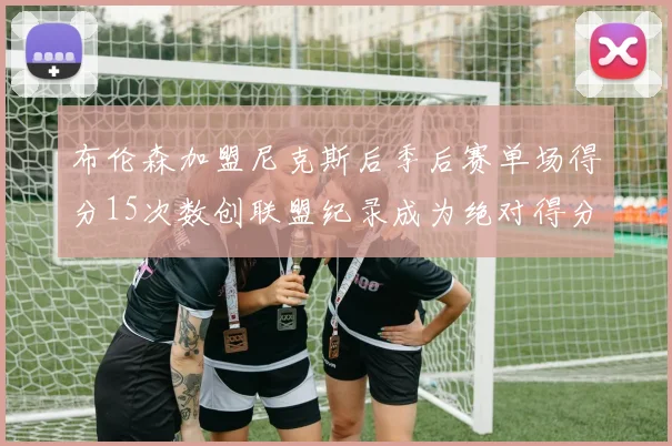 布伦森加盟尼克斯后季后赛单场得分15次数创联盟纪录成为绝对得分王