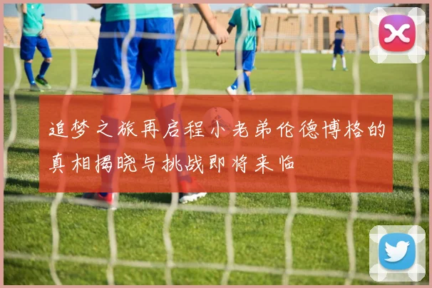 追梦之旅再启程小老弟伦德博格的真相揭晓与挑战即将来临