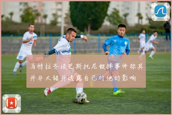 马特拉齐谈巴斯托尼假摔事件称其并非大错并透露自己对他的影响