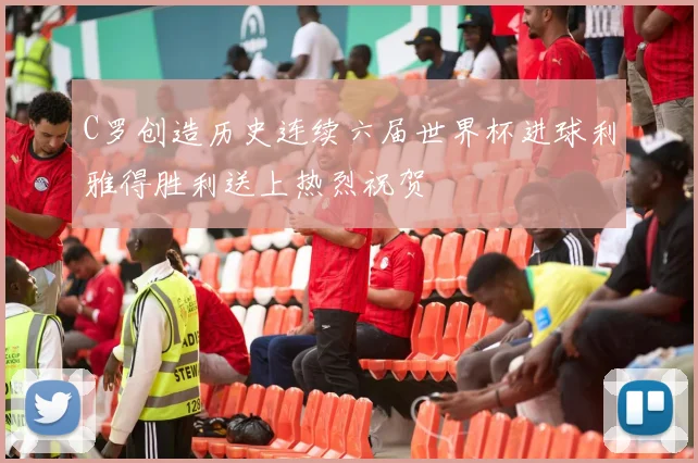C罗创造历史连续六届世界杯进球利雅得胜利送上热烈祝贺