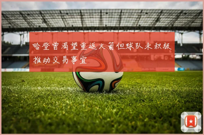 哈登曾渴望重返火箭但球队未积极推动交易事宜