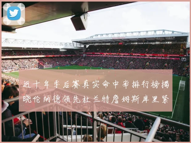 近十年季后赛真实命中率排行榜揭晓伦纳德领先杜兰特詹姆斯库里紧随其后