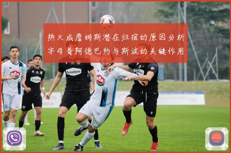 热火成詹姆斯潜在归宿的原因分析字母哥阿德巴约与斯波的关键作用