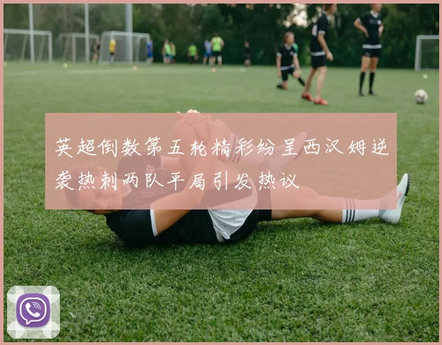 英超倒数第五轮精彩纷呈西汉姆逆袭热刺两队平局引发热议