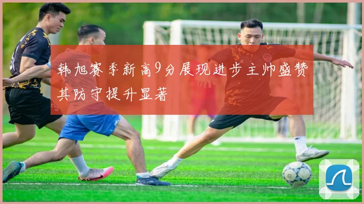 韩旭赛季新高9分展现进步主帅盛赞其防守提升显著
