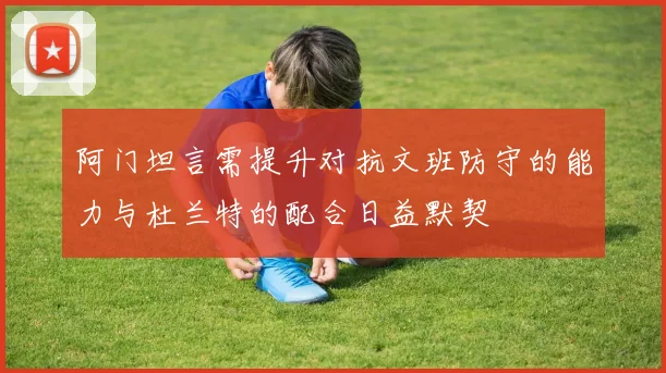 阿门坦言需提升对抗文班防守的能力与杜兰特的配合日益默契