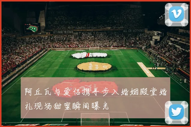 阿丘瓦与爱侣携手步入婚姻殿堂婚礼现场甜蜜瞬间曝光