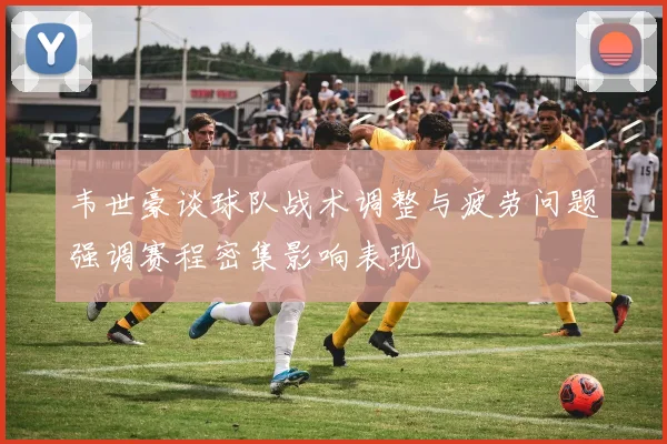 韦世豪谈球队战术调整与疲劳问题强调赛程密集影响表现
