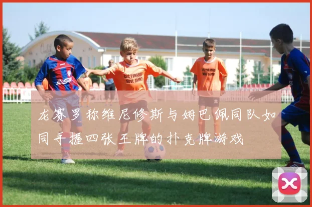 龙赛罗称维尼修斯与姆巴佩同队如同手握四张王牌的扑克牌游戏