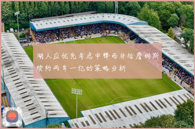 湖人应优先考虑中锋而非给詹姆斯续约两年一亿的策略分析