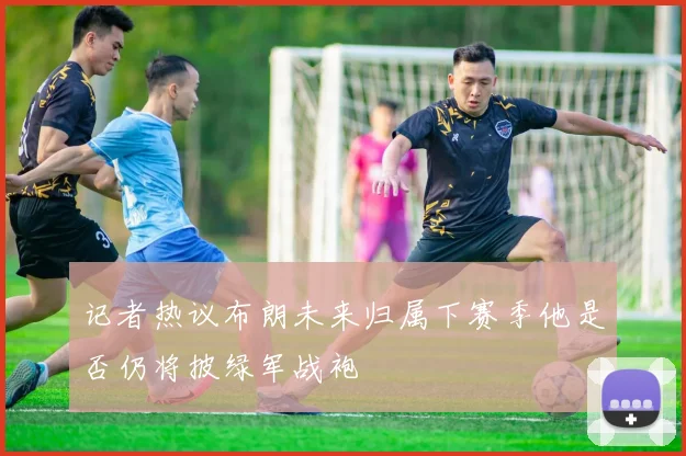 记者热议布朗未来归属下赛季他是否仍将披绿军战袍