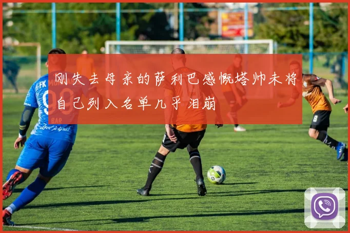 刚失去母亲的萨利巴感慨塔帅未将自己列入名单几乎泪崩