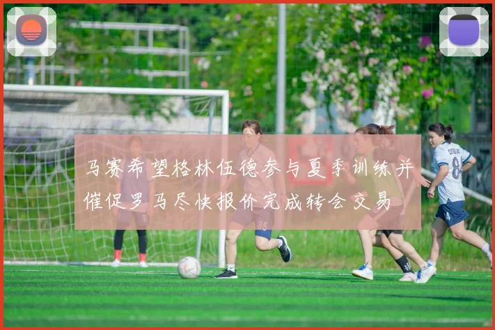 马赛希望格林伍德参与夏季训练并催促罗马尽快报价完成转会交易