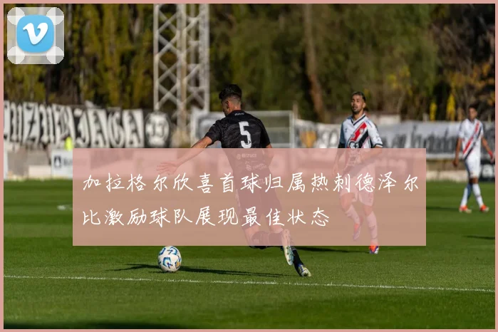 加拉格尔欣喜首球归属热刺德泽尔比激励球队展现最佳状态