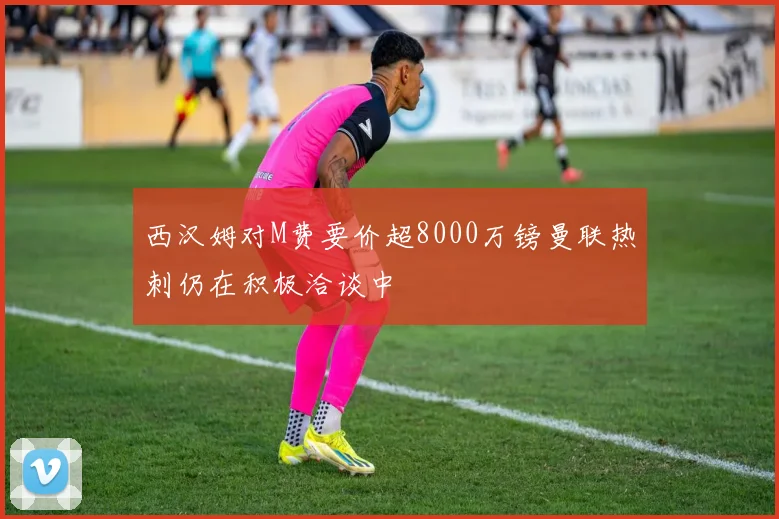 西汉姆对M费要价超8000万镑曼联热刺仍在积极洽谈中