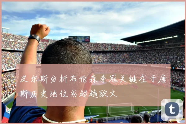 皮尔斯分析布伦森夺冠关键在于唐斯历史地位或超越欧文