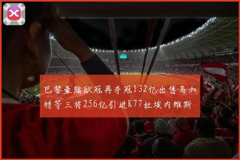 巴黎豪赌欧冠再夺冠132亿出售乌加特等三将256亿引进K77杜埃内维斯等五名新援