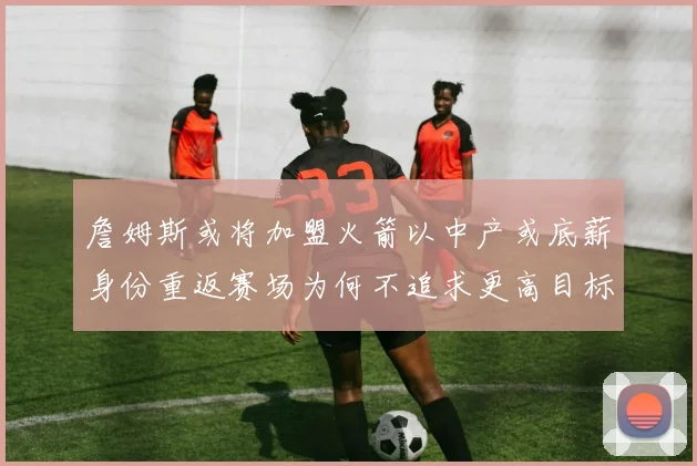 詹姆斯或将加盟火箭以中产或底薪身份重返赛场为何不追求更高目标