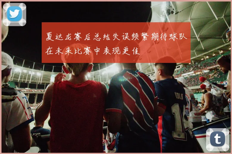 夏达龙赛后总结失误频繁期待球队在未来比赛中表现更佳