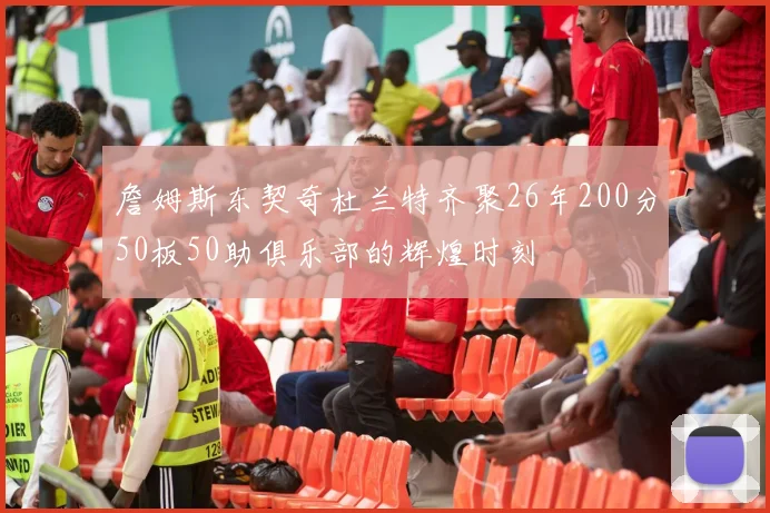 詹姆斯东契奇杜兰特齐聚26年200分50板50助俱乐部的辉煌时刻