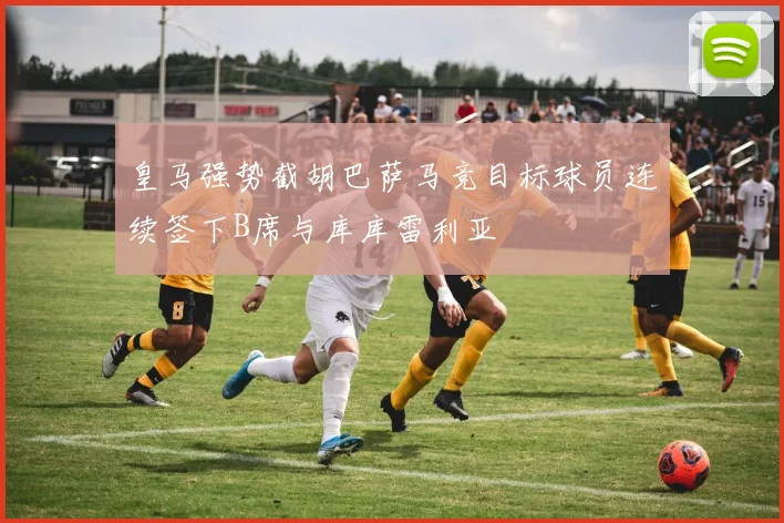皇马强势截胡巴萨马竞目标球员连续签下B席与库库雷利亚