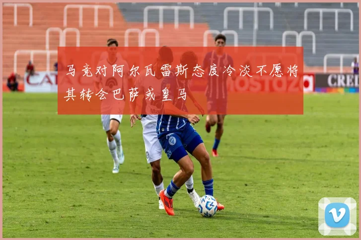 马竞对阿尔瓦雷斯态度冷淡不愿将其转会巴萨或皇马