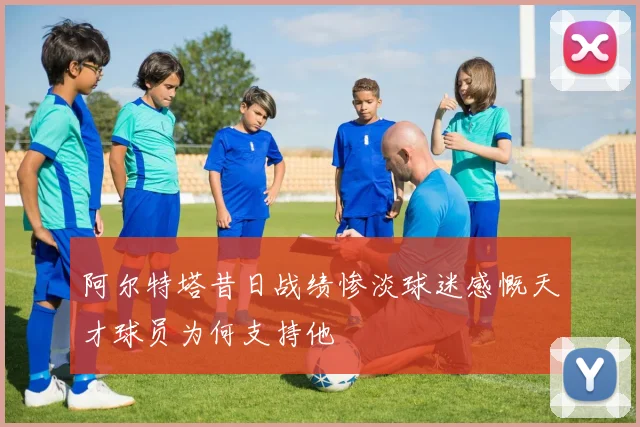 阿尔特塔昔日战绩惨淡球迷感慨天才球员为何支持他