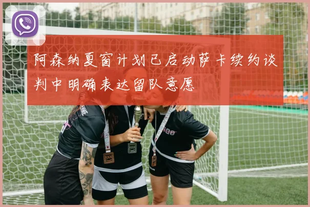 阿森纳夏窗计划已启动萨卡续约谈判中明确表达留队意愿