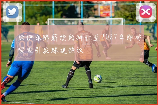 诺伊尔降薪续约拜仁至2027年即将官宣引发球迷热议